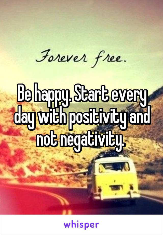 Be happy. Start every day with positivity and not negativity. 