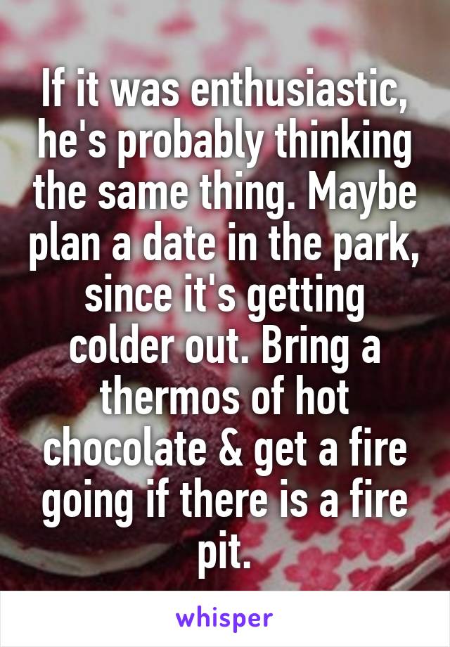 If it was enthusiastic, he's probably thinking the same thing. Maybe plan a date in the park, since it's getting colder out. Bring a thermos of hot chocolate & get a fire going if there is a fire pit.