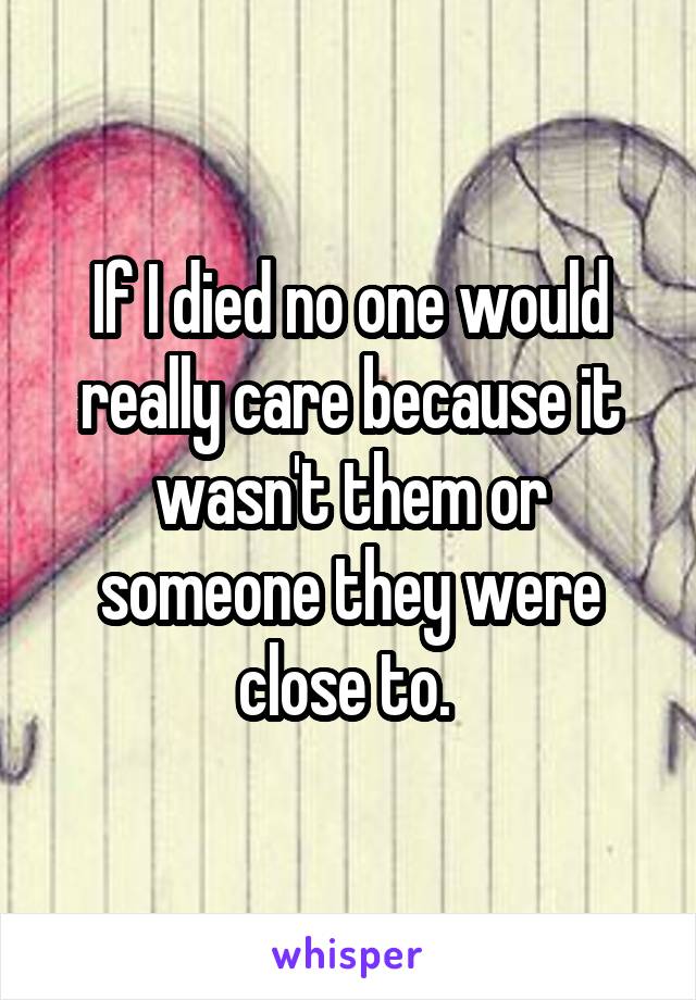 If I died no one would really care because it wasn't them or someone they were close to. 