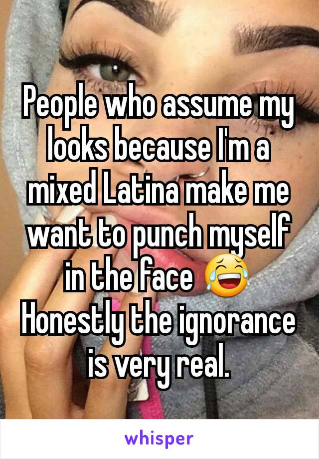 People who assume my looks because I'm a mixed Latina make me want to punch myself in the face ðŸ˜‚ Honestly the ignorance is very real.