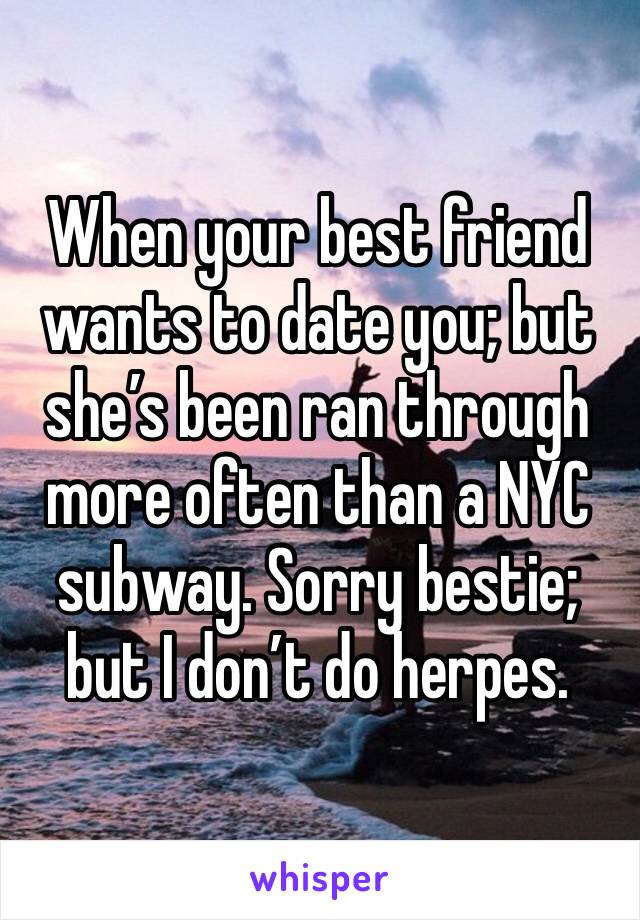 When your best friend wants to date you; but she’s been ran through more often than a NYC subway. Sorry bestie; but I don’t do herpes.