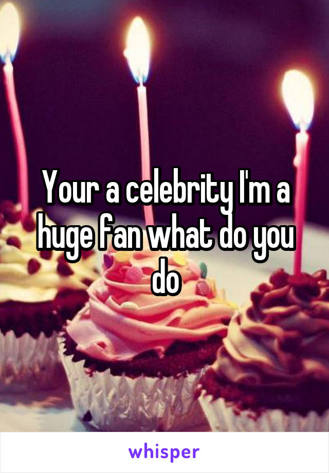 Your a celebrity I'm a huge fan what do you do