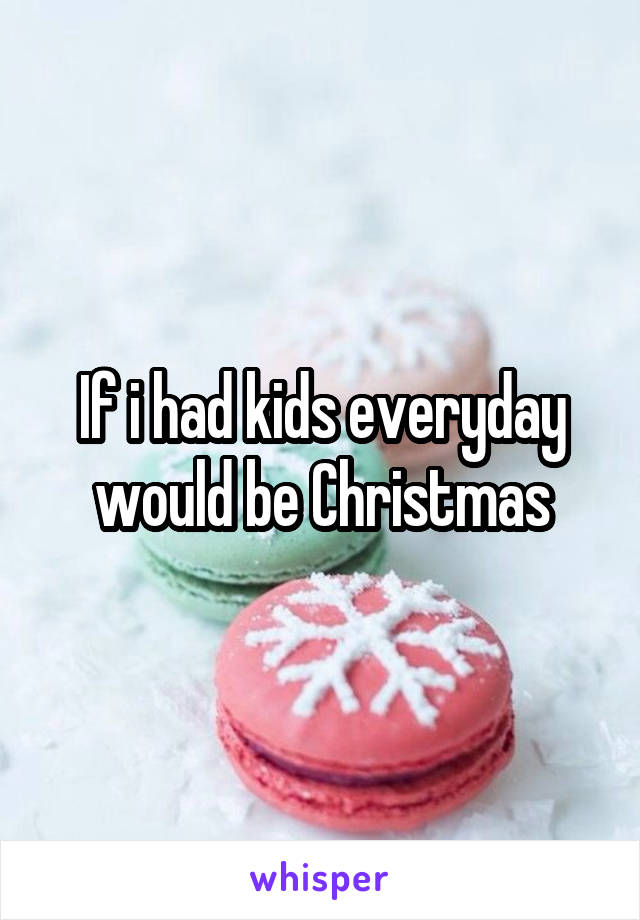 If i had kids everyday would be Christmas