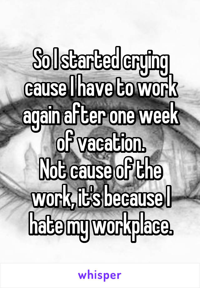 So I started crying cause I have to work again after one week of vacation.
Not cause of the work, it's because I hate my workplace.