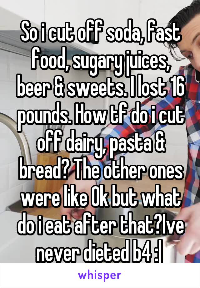 So i cut off soda, fast food, sugary juices, beer & sweets. I lost 16 pounds. How tf do i cut off dairy, pasta & bread? The other ones were like Ok but what do i eat after that?Ive never dieted b4 :| 