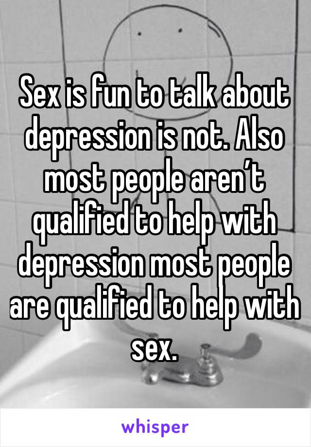 Sex is fun to talk about depression is not. Also most people aren’t qualified to help with depression most people are qualified to help with sex. 