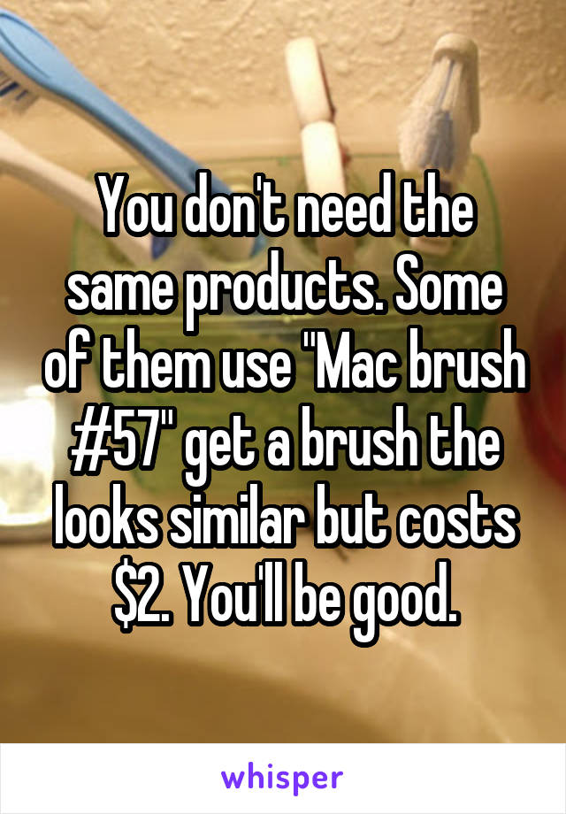 You don't need the same products. Some of them use "Mac brush #57" get a brush the looks similar but costs $2. You'll be good.