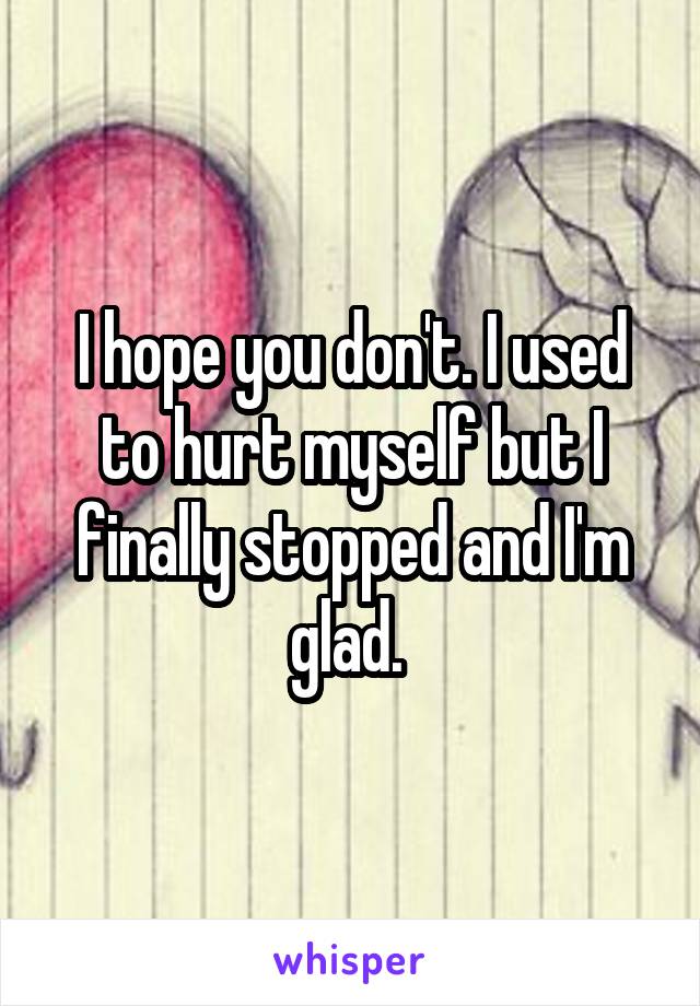 I hope you don't. I used to hurt myself but I finally stopped and I'm glad. 