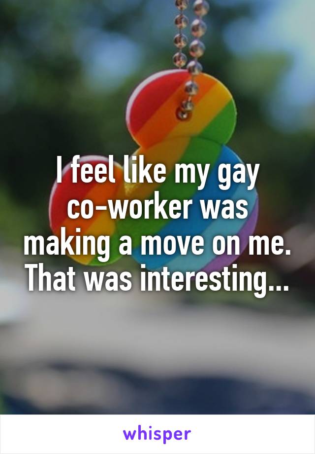 I feel like my gay co-worker was making a move on me. That was interesting...