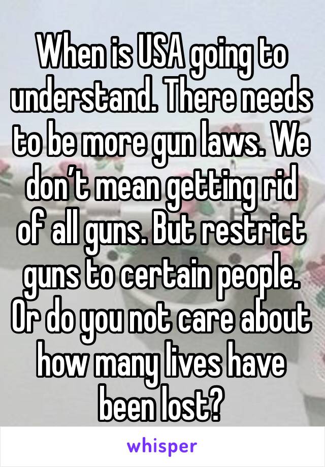 When is USA going to understand. There needs to be more gun laws. We don’t mean getting rid of all guns. But restrict guns to certain people. Or do you not care about how many lives have been lost?