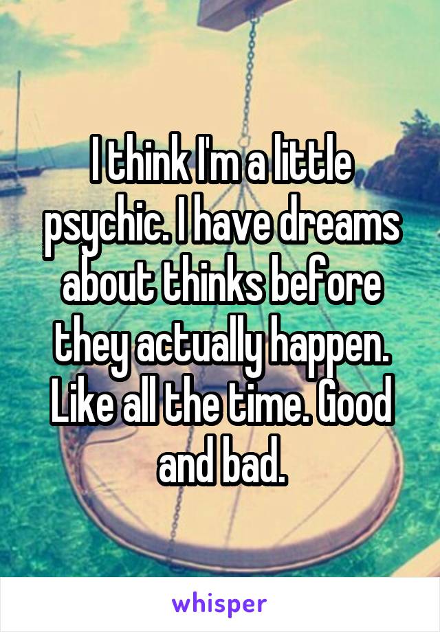 I think I'm a little psychic. I have dreams about thinks before they actually happen. Like all the time. Good and bad.