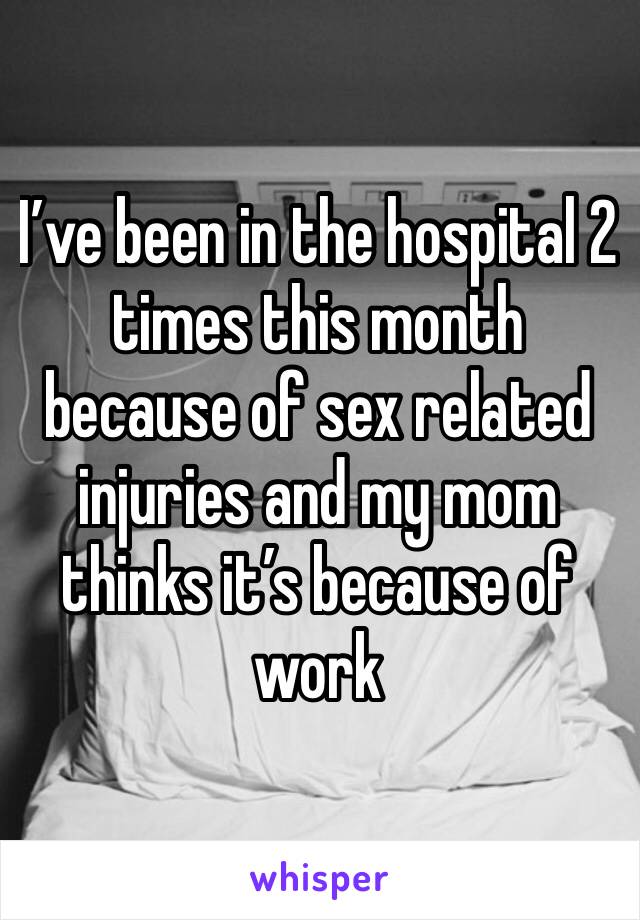 I’ve been in the hospital 2 times this month because of sex related injuries and my mom thinks it’s because of work 