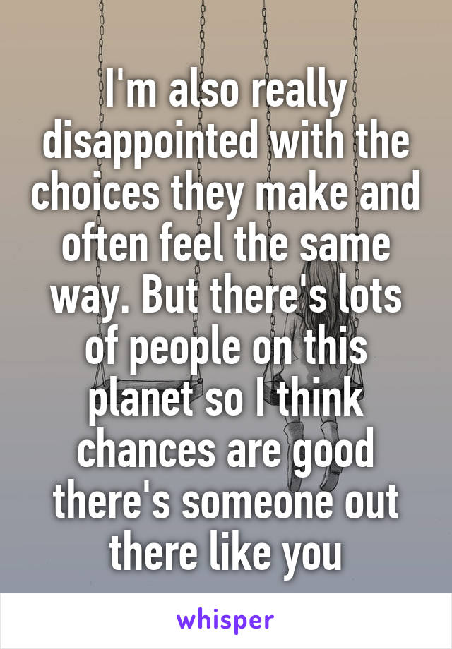 I'm also really disappointed with the choices they make and often feel the same way. But there's lots of people on this planet so I think chances are good there's someone out there like you
