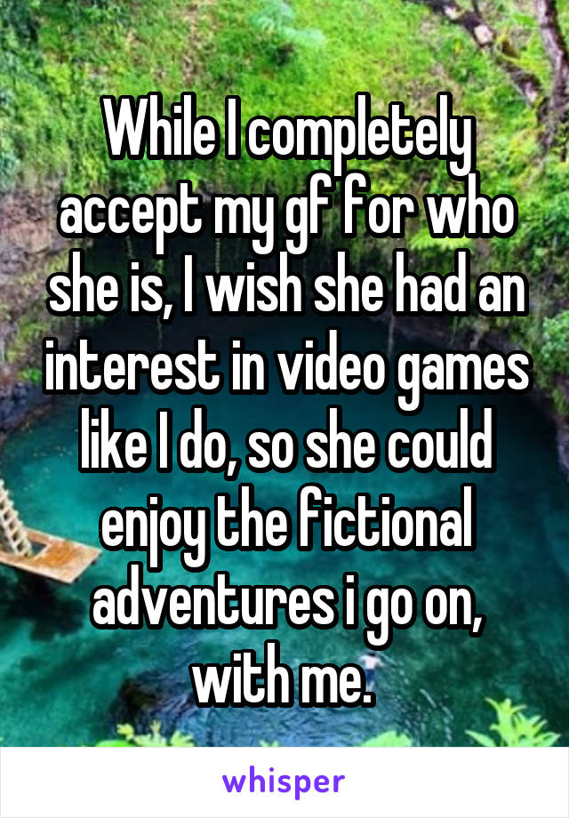 While I completely accept my gf for who she is, I wish she had an interest in video games like I do, so she could enjoy the fictional adventures i go on, with me. 