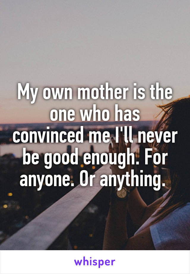 My own mother is the one who has convinced me I'll never be good enough. For anyone. Or anything. 