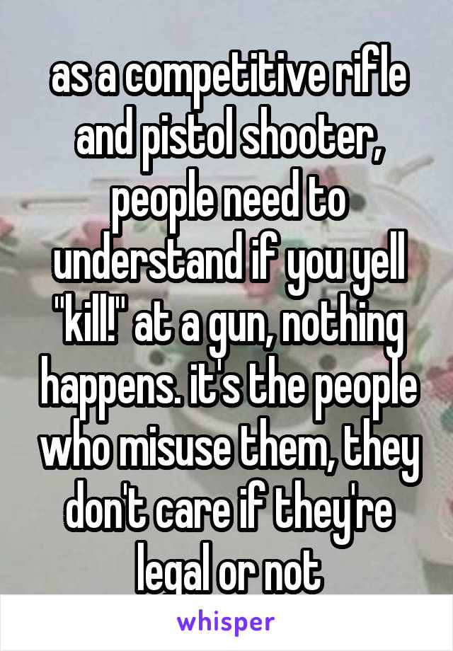 as a competitive rifle and pistol shooter, people need to understand if you yell "kill!" at a gun, nothing happens. it's the people who misuse them, they don't care if they're legal or not