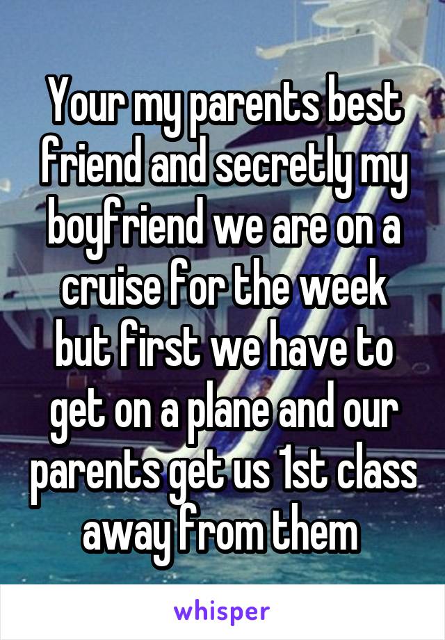 Your my parents best friend and secretly my boyfriend we are on a cruise for the week but first we have to get on a plane and our parents get us 1st class away from them 