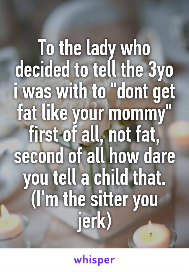 To the lady who decided to tell the 3yo i was with to "dont get fat like your mommy" first of all, not fat, second of all how dare you tell a child that. (I'm the sitter you jerk)