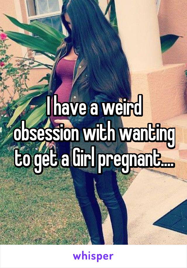I have a weird obsession with wanting to get a Girl pregnant....