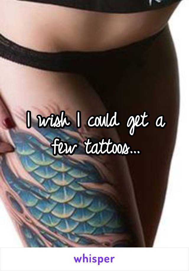 I wish I could get a few tattoos...