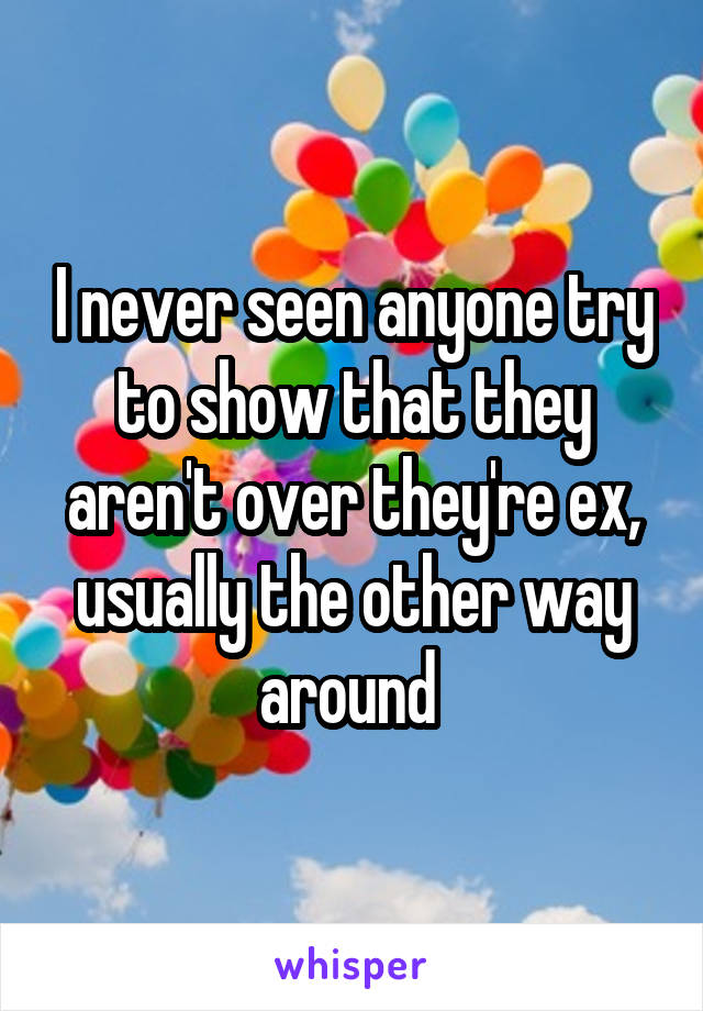 I never seen anyone try to show that they aren't over they're ex, usually the other way around 