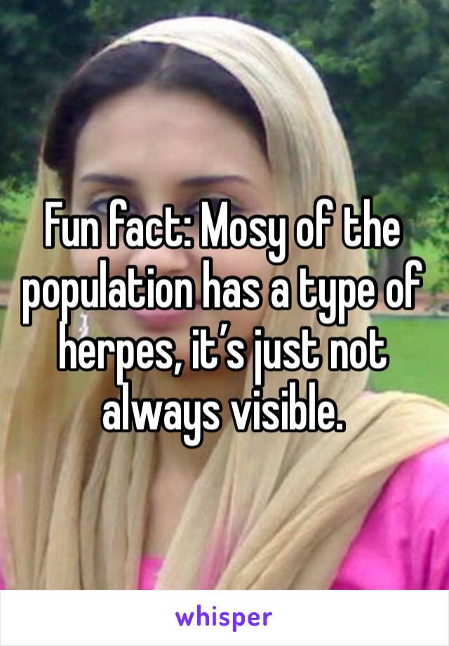 Fun fact: Mosy of the population has a type of herpes, it’s just not always visible. 