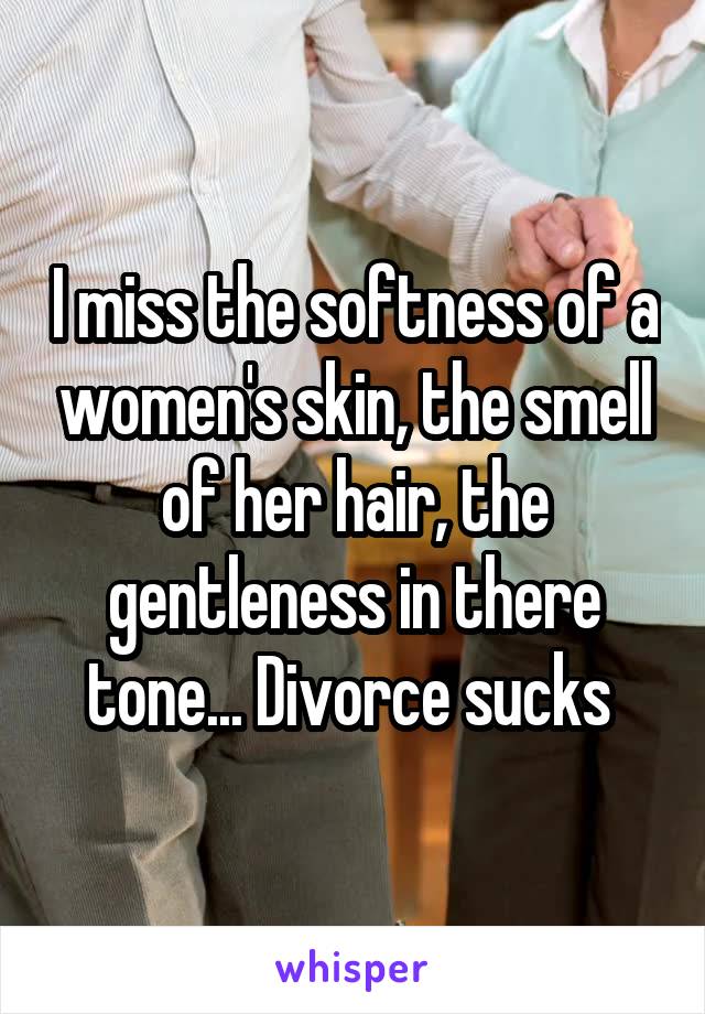 I miss the softness of a women's skin, the smell of her hair, the gentleness in there tone... Divorce sucks 