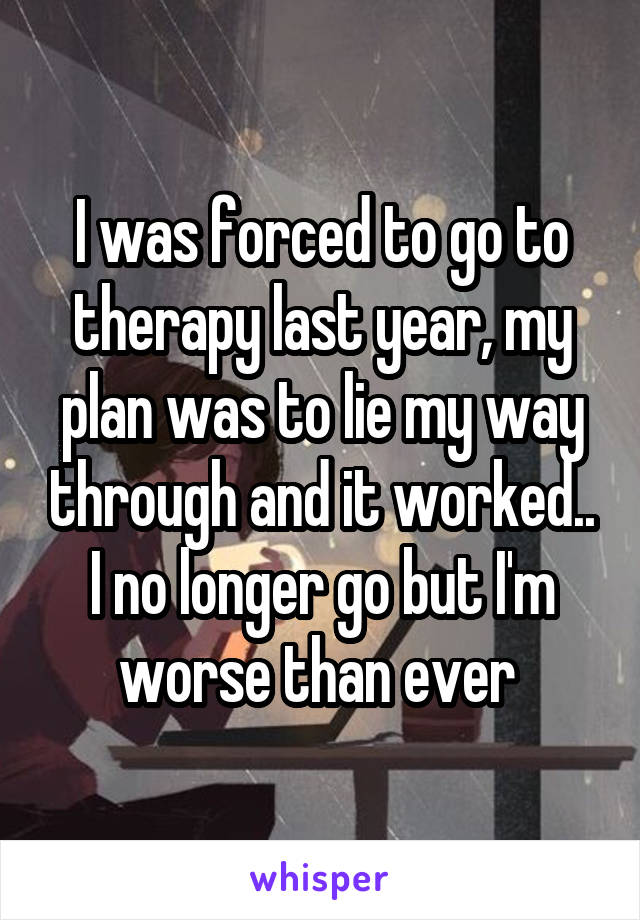 I was forced to go to therapy last year, my plan was to lie my way through and it worked.. I no longer go but I'm worse than ever 