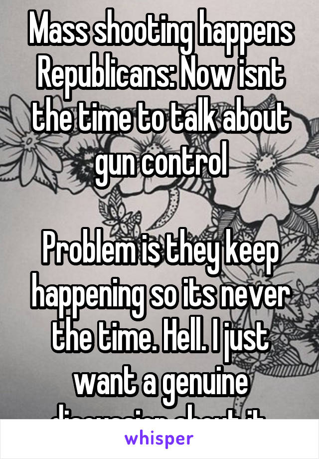 Mass shooting happens
Republicans: Now isnt the time to talk about gun control

Problem is they keep happening so its never the time. Hell. I just want a genuine discussion about it.
