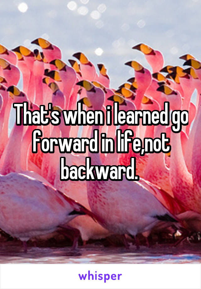 That's when i learned go forward in life,not backward. 
