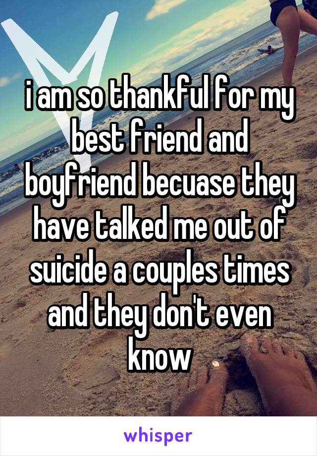 i am so thankful for my best friend and boyfriend becuase they have talked me out of suicide a couples times and they don't even know
