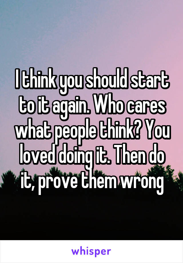 I think you should start to it again. Who cares what people think? You loved doing it. Then do it, prove them wrong