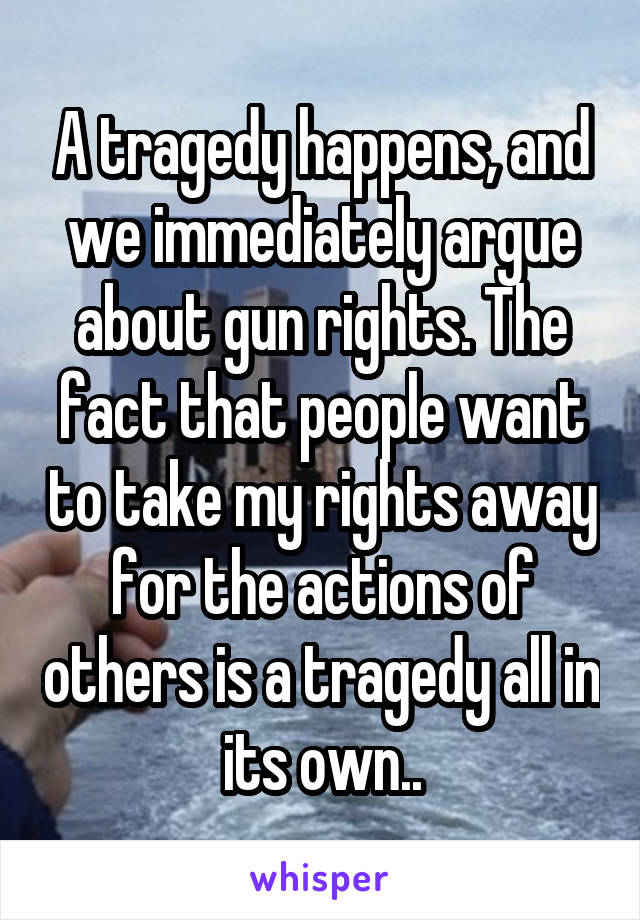 A tragedy happens, and we immediately argue about gun rights. The fact that people want to take my rights away for the actions of others is a tragedy all in its own..