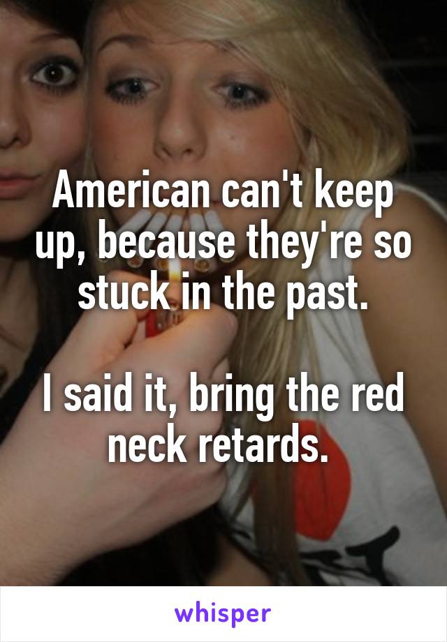 American can't keep up, because they're so stuck in the past.

I said it, bring the red neck retards. 