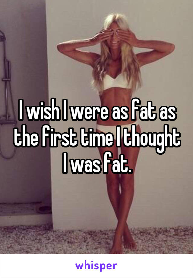 I wish I were as fat as the first time I thought I was fat.