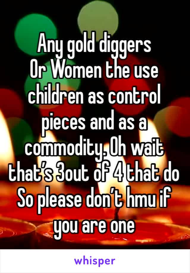 Any gold diggers
Or Women the use children as control pieces and as a commodity. Oh wait that’s 3out of 4 that do 
So please don’t hmu if you are one 
