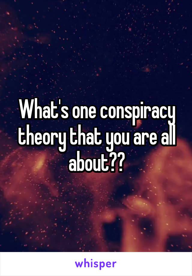 What's one conspiracy theory that you are all about??