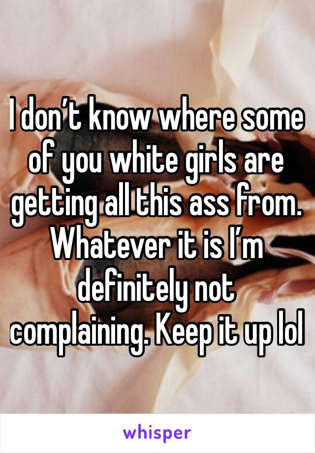 I don’t know where some of you white girls are getting all this ass from. Whatever it is I’m definitely not complaining. Keep it up lol 