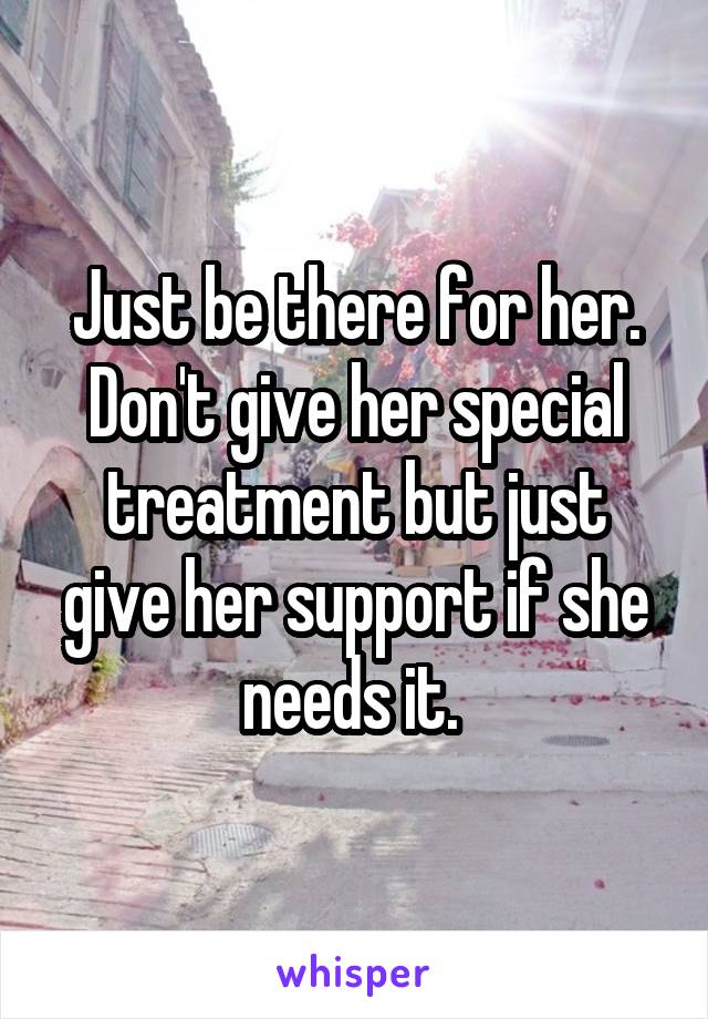 Just be there for her. Don't give her special treatment but just give her support if she needs it. 