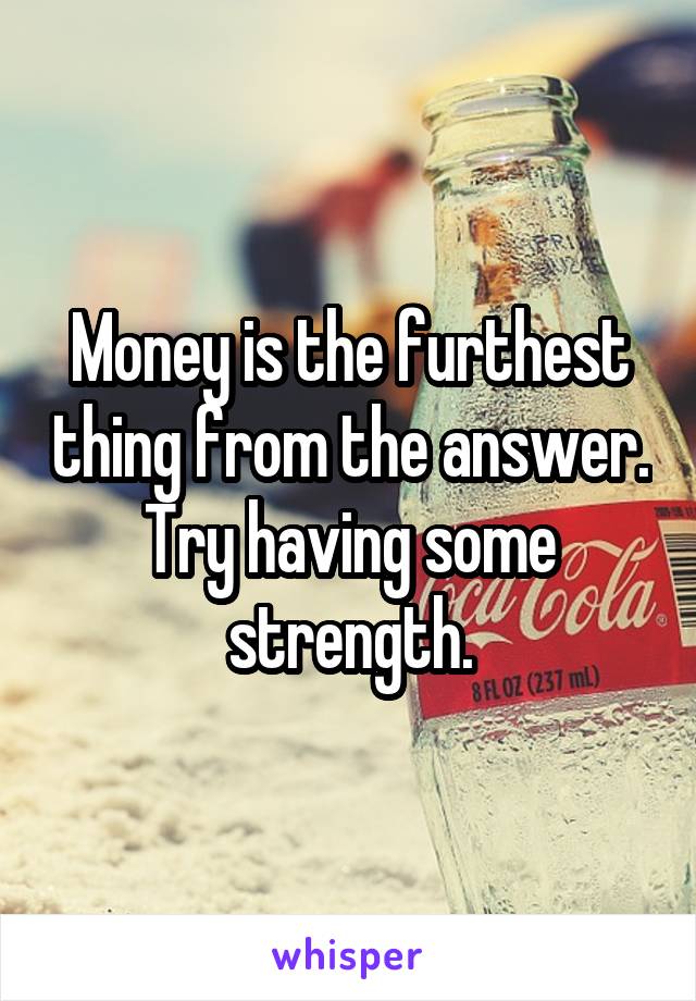 Money is the furthest thing from the answer.
Try having some strength.