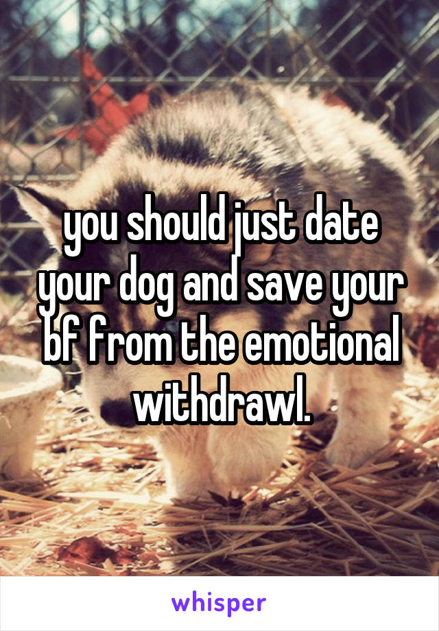 you should just date your dog and save your bf from the emotional withdrawl.