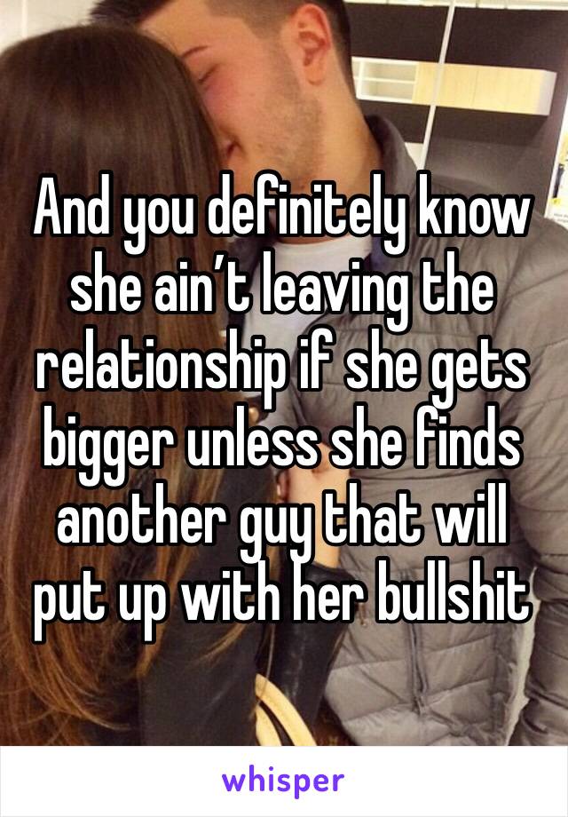 And you definitely know she ain’t leaving the relationship if she gets bigger unless she finds another guy that will put up with her bullshit 