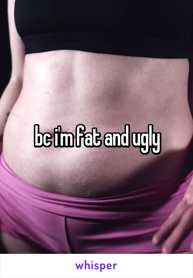 bc i'm fat and ugly