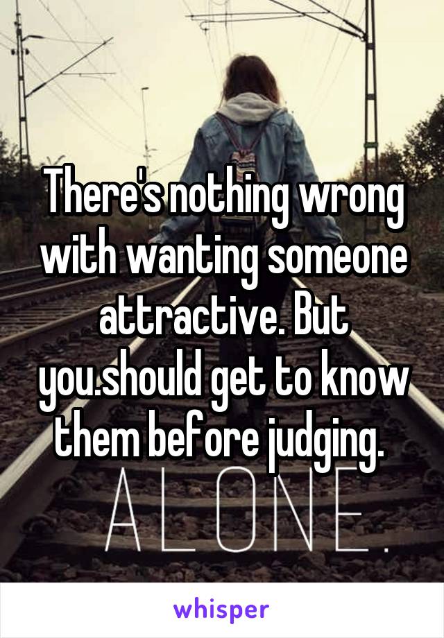 There's nothing wrong with wanting someone attractive. But you.should get to know them before judging. 