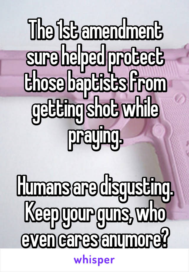 The 1st amendment sure helped protect those baptists from getting shot while praying.

Humans are disgusting.
Keep your guns, who even cares anymore?