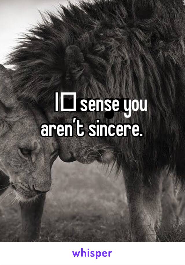 I️ sense you aren’t sincere.  