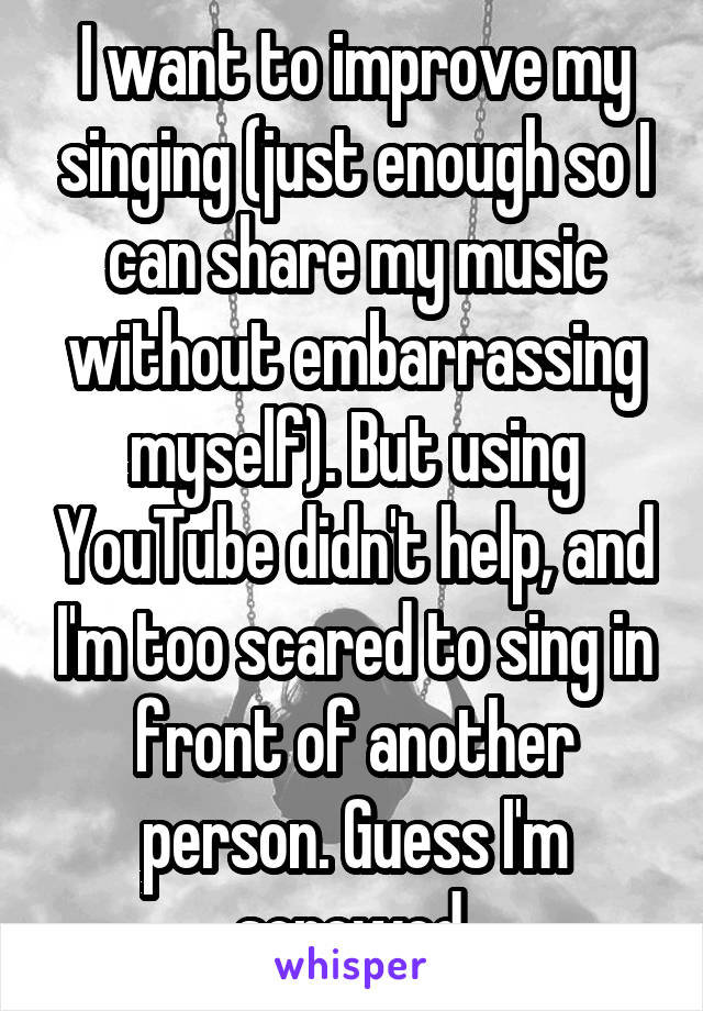 I want to improve my singing (just enough so I can share my music without embarrassing myself). But using YouTube didn't help, and I'm too scared to sing in front of another person. Guess I'm screwed.
