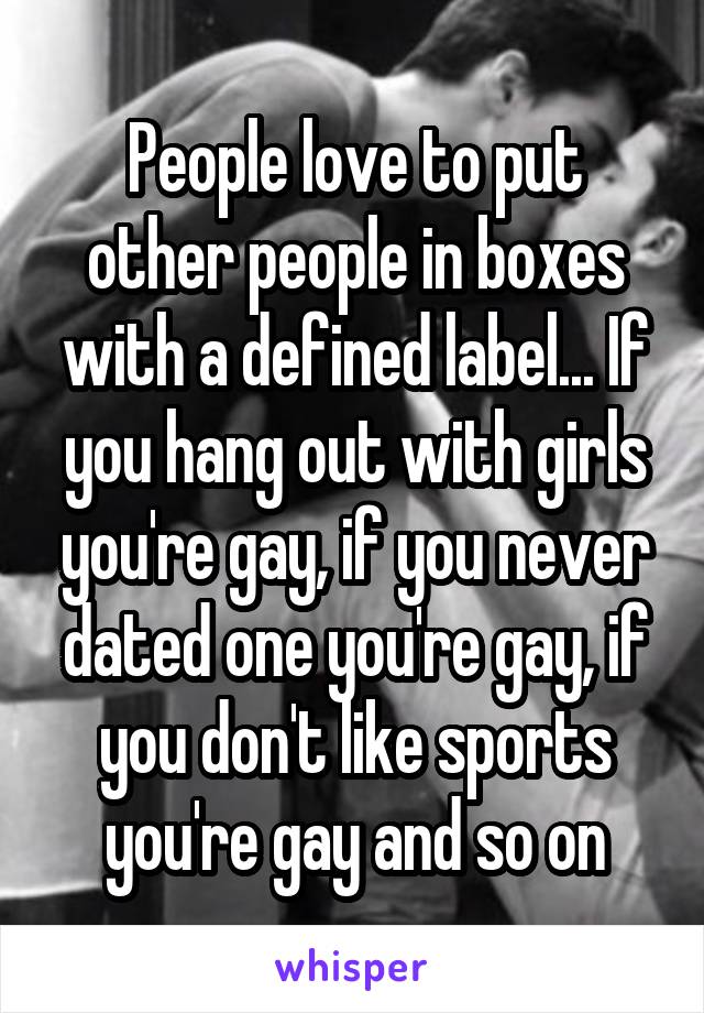 People love to put other people in boxes with a defined label... If you hang out with girls you're gay, if you never dated one you're gay, if you don't like sports you're gay and so on