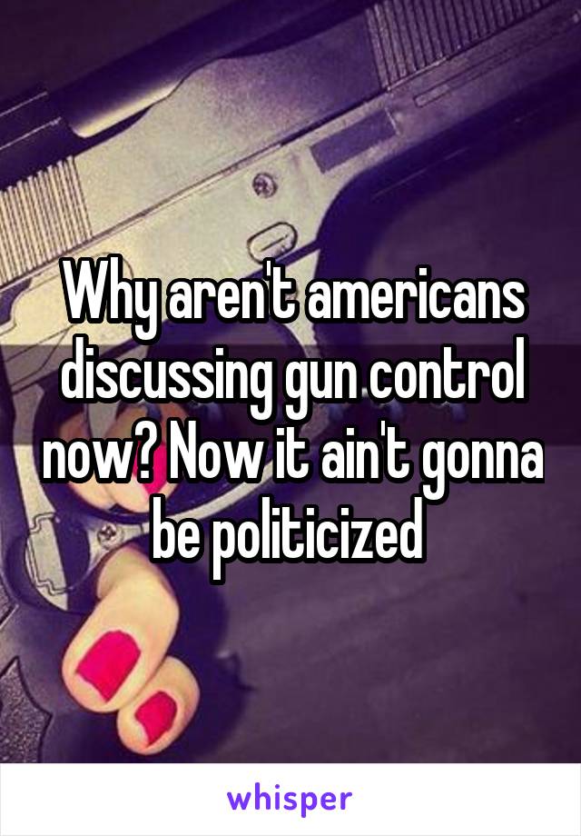 Why aren't americans discussing gun control now? Now it ain't gonna be politicized 