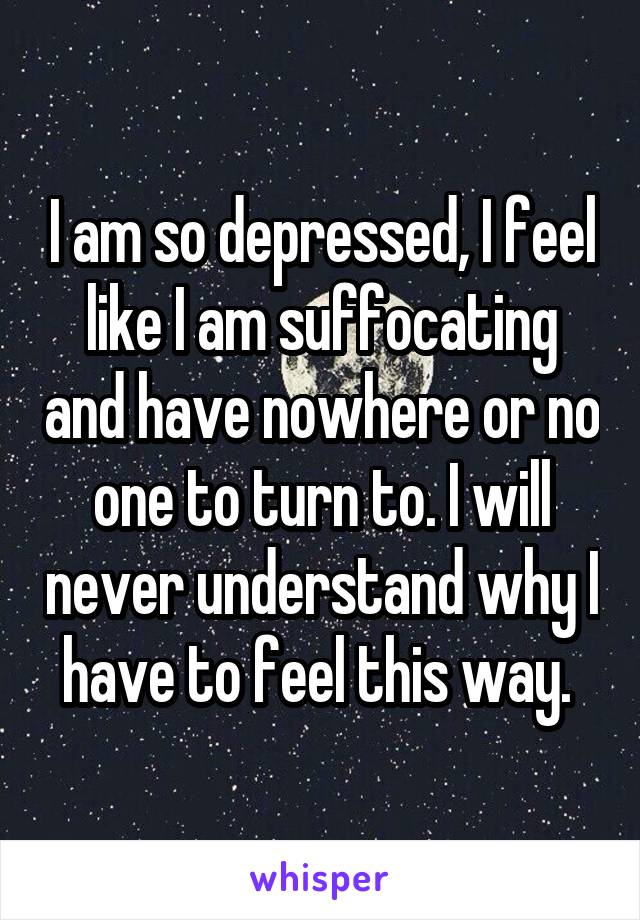 I am so depressed, I feel like I am suffocating and have nowhere or no one to turn to. I will never understand why I have to feel this way. 
